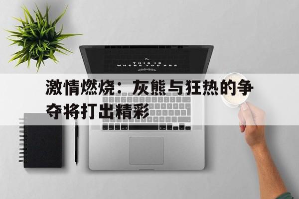 开云体育平台APP-激情燃烧：灰熊与狂热的争夺将打出精彩的简单介绍